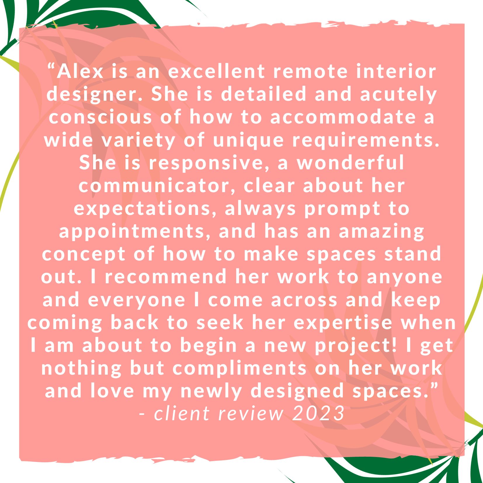 Alex is an excellent remote interior designer. She is detailed and acutely conscious of how to accommodate a wide variety of unique requirements. She is responsive, a wonderful communicator, clear about her expectations, always prompt to appointments, and has an amazing concept of how to make spaces stand out. I recommend her work to anyone and everyone I come across and keep coming back to seek her expertise when I am about to begin a new project! I get nothing but compliments on her work and love my newly designed spaces. client review from 2023