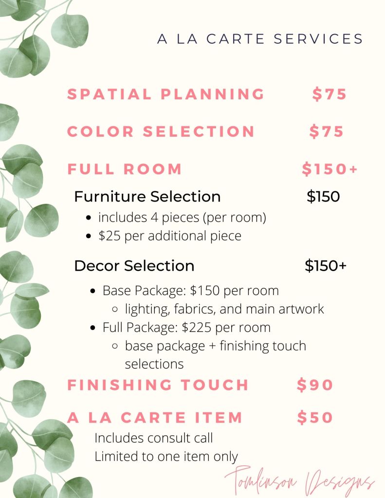 Design A La Carte Services include Spatial planning for $75, Color Selection for $75, Full Rooms starting at $150. These services are broken down into furniture selection for $150 which includes 4 pieces per room, with $25 per additional piece. Full room decor selection starts at $150 per room with a base package including lighting, fabrics, and main artwork. The full decor package is $225 per room including the base package plus finishing touch selections. The finishing touch design service is available for $90 per room. A la carte selection for furniture or decor includes a consult call for $50, this service is limited to one item only.
