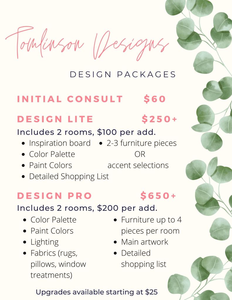 Flyer of my design packages. An initial consult is $60. The first design package is called Design Lite and starts at $250. This includes two rooms, with a discounted rate of $100 per additional room. Each room will have an inspiration board, color palette with paint colors, a detailed shopping list and a choice of 2-3 furniture selections or full accent selections.
The second design package is called design pro and starts at $650. This includes two rooms with a discounted rate of $200 per additional room. This package includes a color palette with paint colors, lighting selections, fabrics - which include rugs, pillows, and window treatments, furniture up to 4 pieces per room, main artwork and a detailed shopping list.
Both packages have a variety of upgrades available that start at $25.