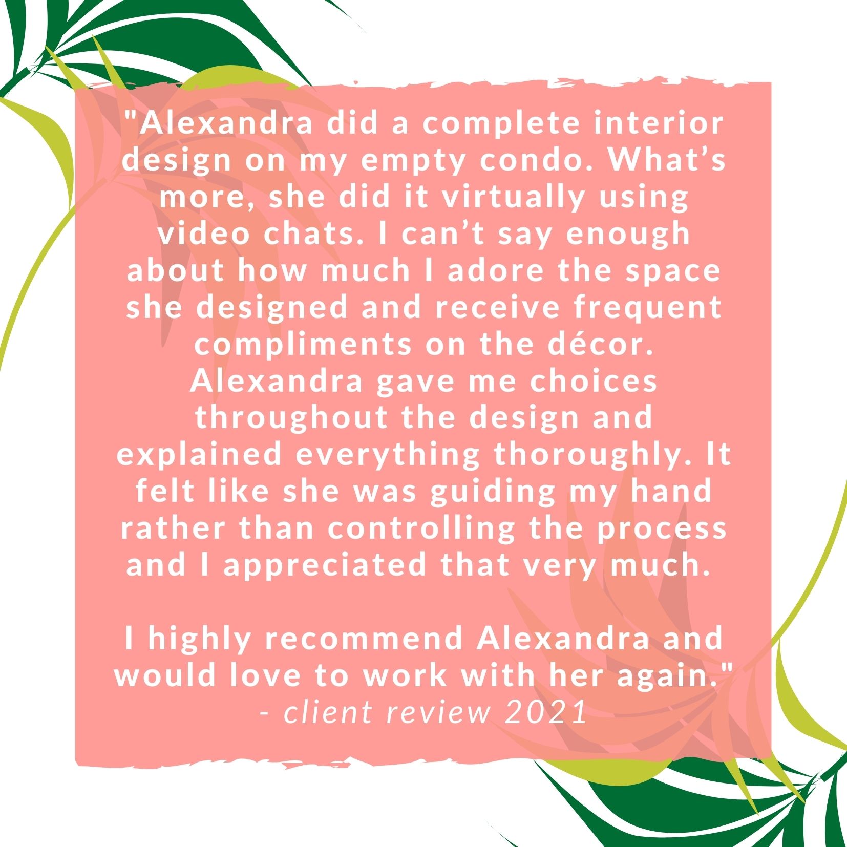 Alexandra did a complete interior design on my empty condo. What’s more, she did it virtually using video chats. I can’t say enough about how much I adore the space she designed and receive frequent compliments on the décor. Alexandra gave me choices throughout the design and explained everything thoroughly. It felt like she was guiding my hand rather than controlling the process and I appreciated that very much. I highly recommend Alexandra and would love to work with her again.
