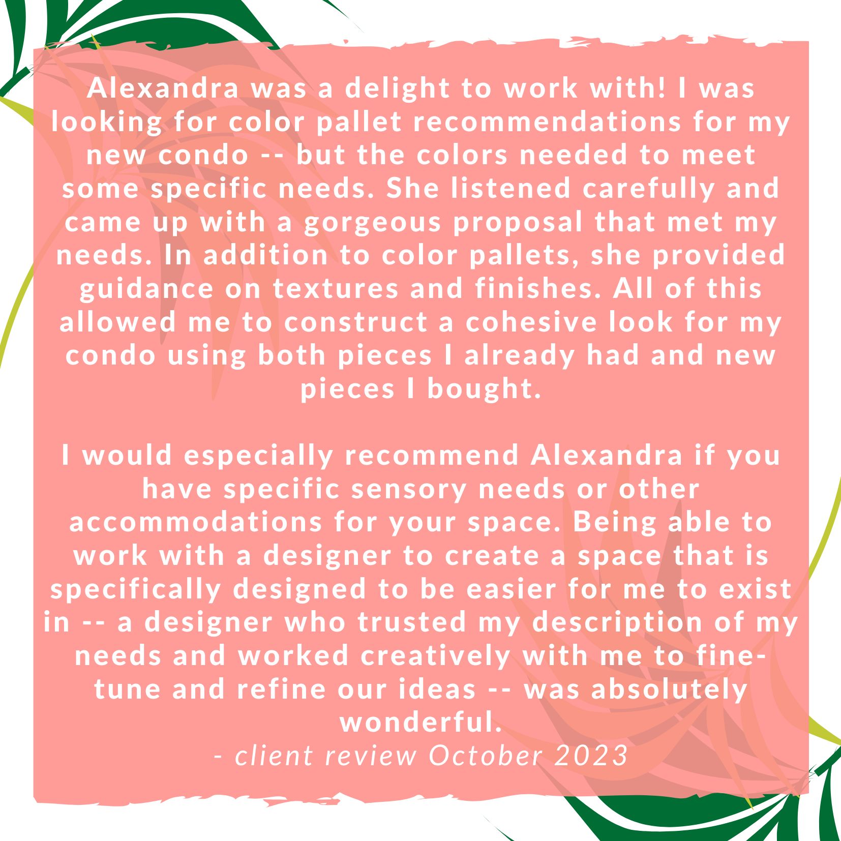 Alexandra was a delight to work with! I was looking for color pallet recommendations for my new condo -- but the colors needed to meet some specific needs. She listened carefully and came up with a gorgeous proposal that met my needs. In addition to color pallets, she provided guidance on textures and finishes. All of this allowed me to construct a cohesive look for my condo using both pieces I already had and new pieces I bought. I would especially recommend Alexandra if you have specific sensory needs or other accommodations for your space. Being able to work with a designer to create a space that is specifically designed to be easier for me to exist in -- a designer who trusted my description of my needs and worked creatively with me to fine-tune and refine our ideas -- was absolutely wonderful.