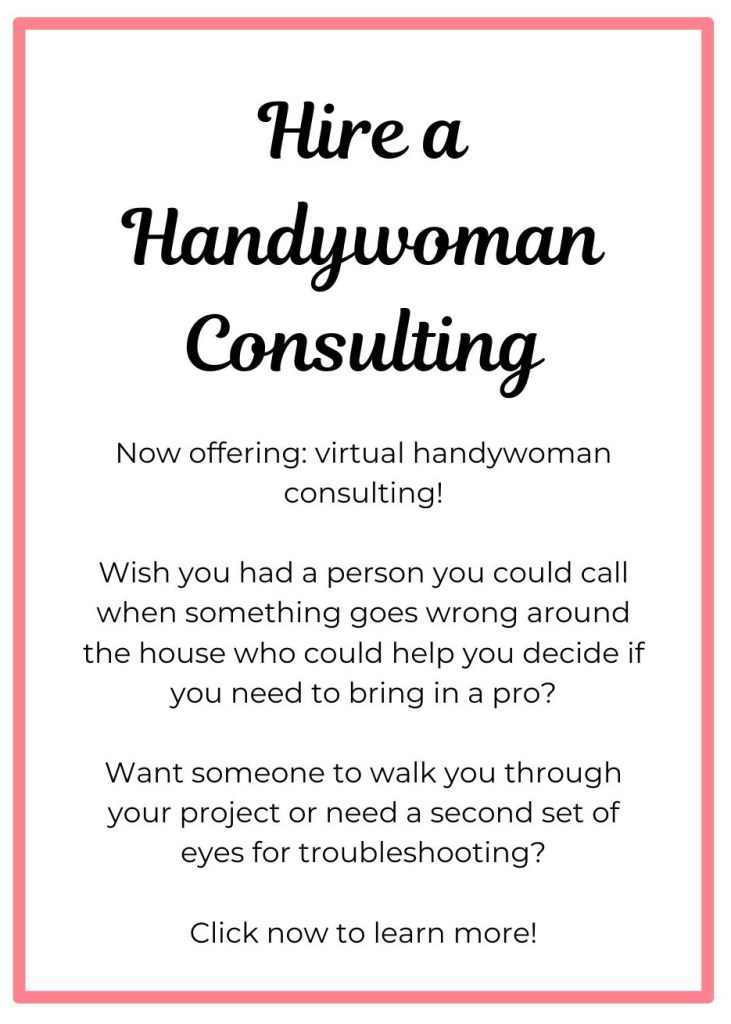 Hire a Handywoman Consulting 
Now offering: virtual handywoman consulting!

Wish you had a person you could call when something goes wrong around the house who could help you decide if you need to bring in a pro?

Want someone to walk you through your project or need a second set of eyes for troubleshooting?

Click now to learn more!